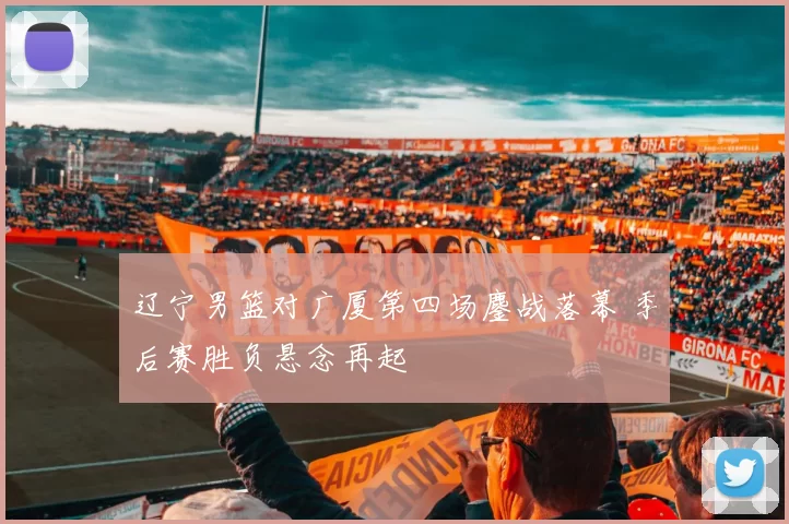 辽宁男篮对广厦第四场鏖战落幕 季后赛胜负悬念再起