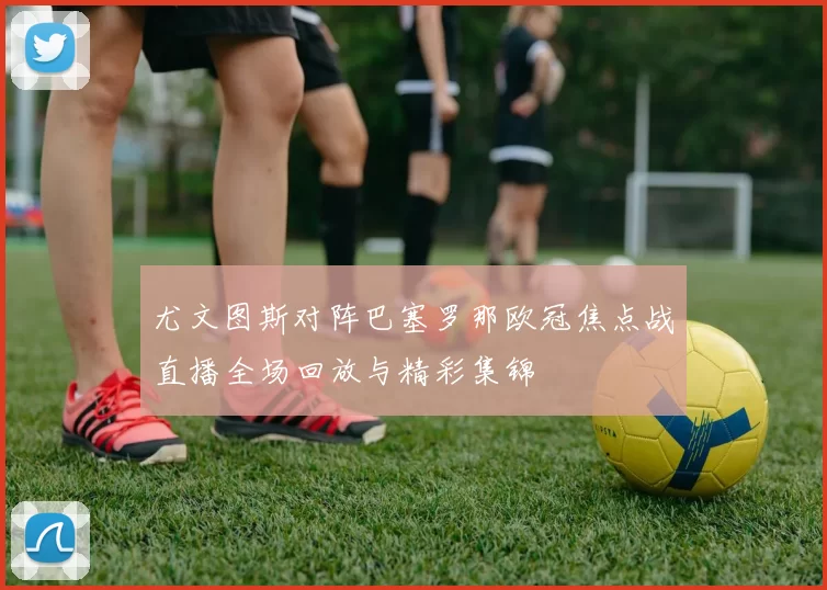 尤文图斯对阵巴塞罗那欧冠焦点战直播全场回放与精彩集锦