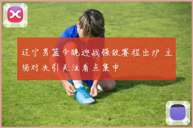 辽宁男篮今晚迎战强敌赛程出炉 主场对决引关注看点集中