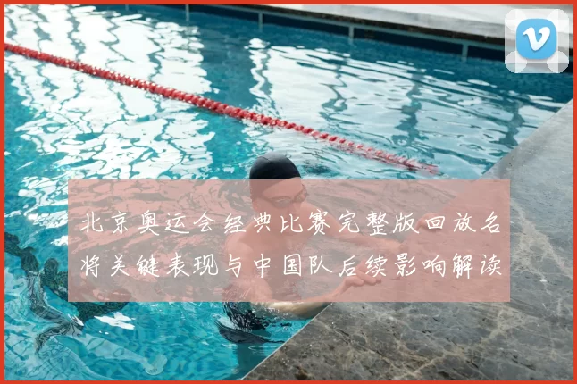 北京奥运会经典比赛完整版回放名将关键表现与中国队后续影响解读