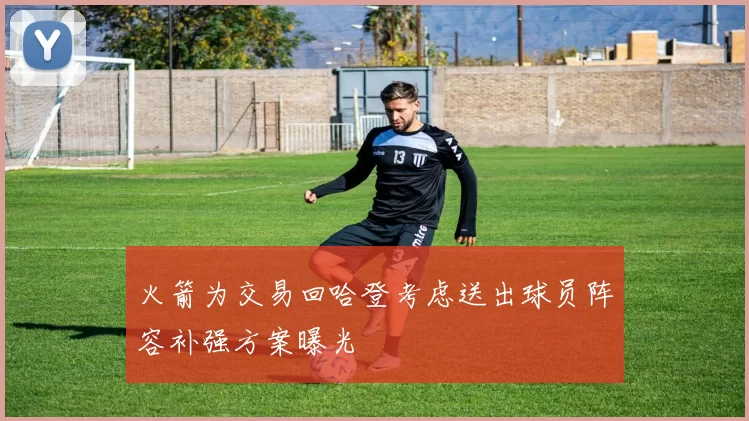 火箭为交易回哈登考虑送出球员阵容补强方案曝光