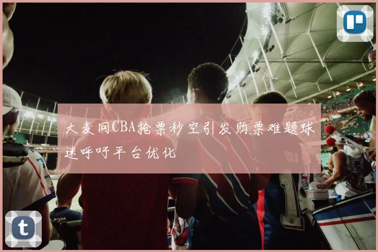 大麦网CBA抢票秒空引发购票难题球迷呼吁平台优化