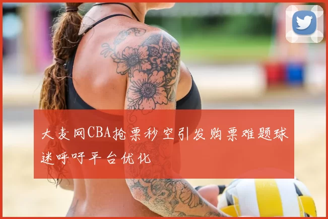 大麦网CBA抢票秒空引发购票难题球迷呼吁平台优化