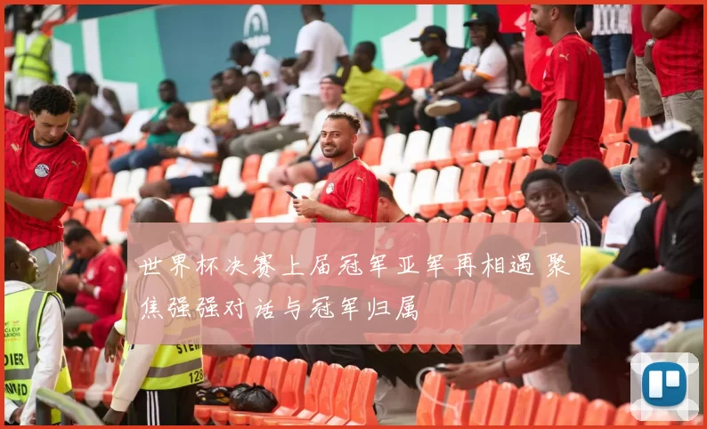 世界杯决赛上届冠军亚军再相遇 聚焦强强对话与冠军归属