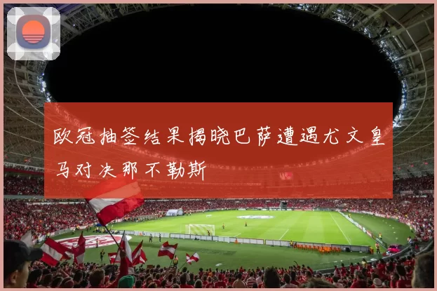 欧冠抽签结果揭晓巴萨遭遇尤文皇马对决那不勒斯