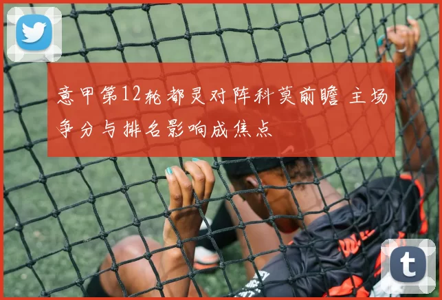 意甲第12轮都灵对阵科莫前瞻 主场争分与排名影响成焦点