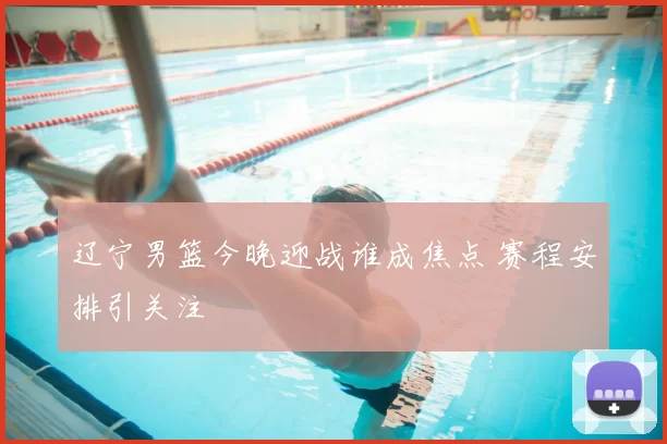 辽宁男篮今晚迎战谁成焦点 赛程安排引关注