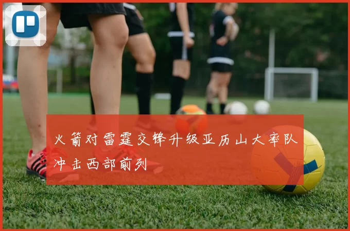 火箭对雷霆交锋升级亚历山大率队冲击西部前列