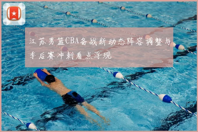 江苏男篮CBA备战新动态阵容调整与季后赛冲刺看点浮现
