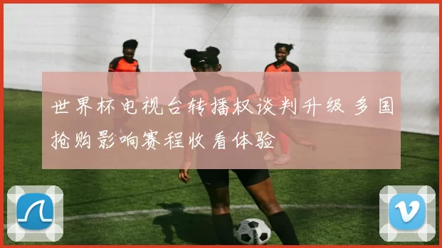 世界杯电视台转播权谈判升级 多国抢购影响赛程收看体验
