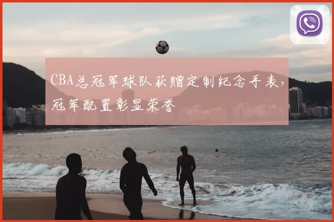 CBA总冠军球队获赠定制纪念手表，冠军配置彰显荣誉