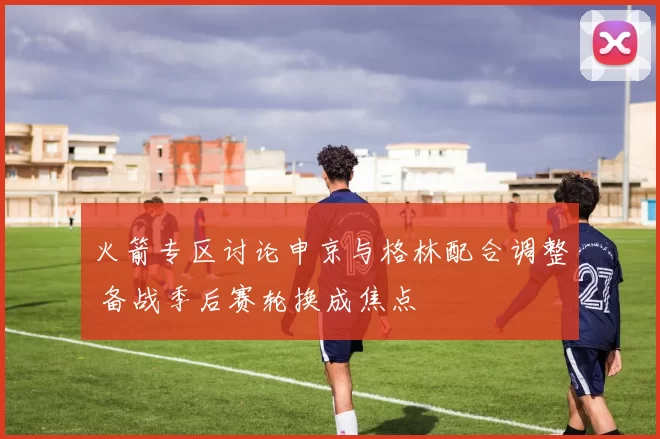 火箭专区讨论申京与格林配合调整 备战季后赛轮换成焦点