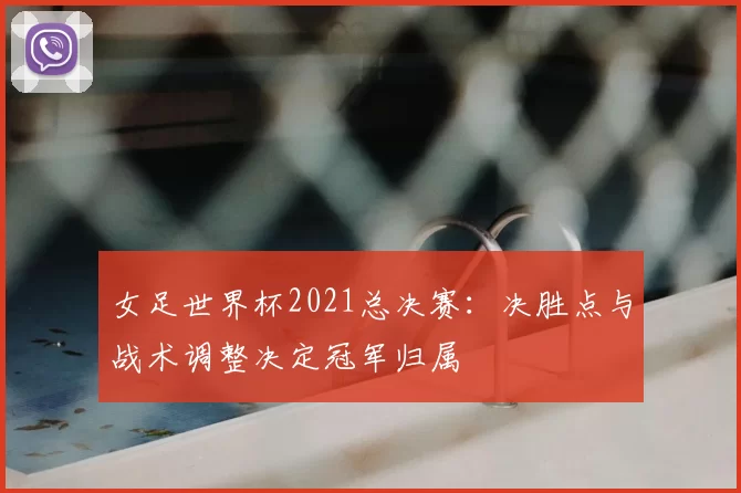 女足世界杯2021总决赛:决胜点与战术调整决定冠军归属