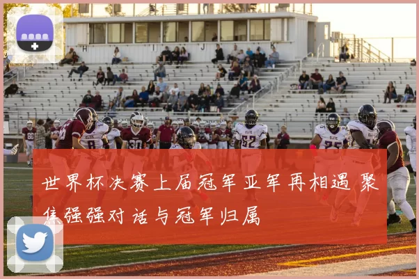 世界杯决赛上届冠军亚军再相遇 聚焦强强对话与冠军归属