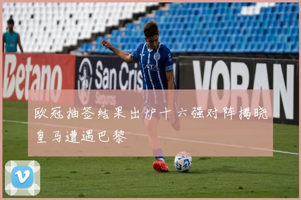 欧冠抽签结果出炉十六强对阵揭晓皇马遭遇巴黎