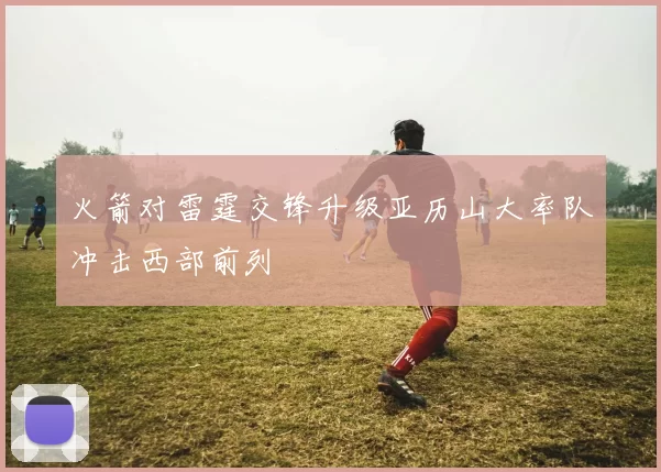 火箭对雷霆交锋升级亚历山大率队冲击西部前列