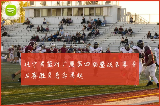 辽宁男篮对广厦第四场鏖战落幕 季后赛胜负悬念再起