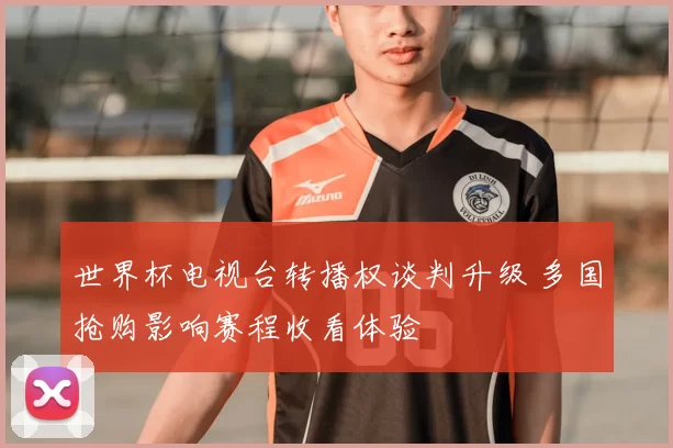 世界杯电视台转播权谈判升级 多国抢购影响赛程收看体验