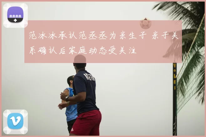 范冰冰承认范丞丞为亲生子 亲子关系确认后家庭动态受关注