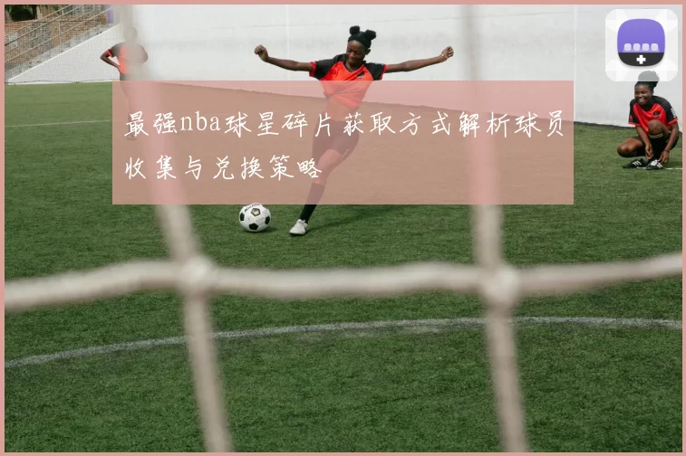 最强nba球星碎片获取方式解析球员收集与兑换策略