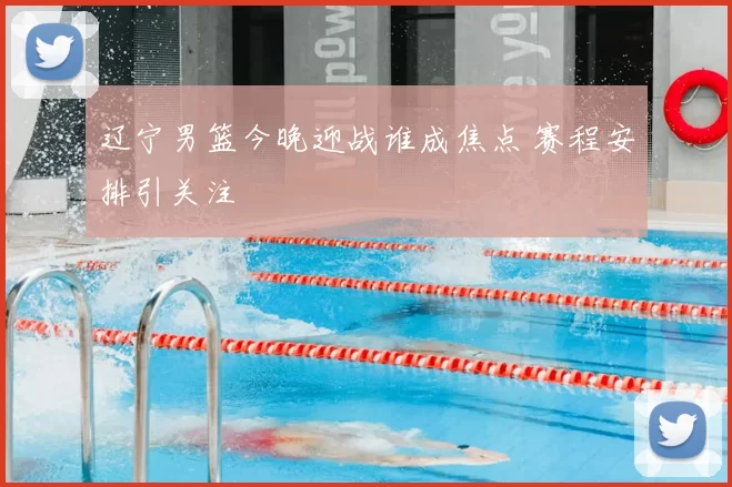 辽宁男篮今晚迎战谁成焦点 赛程安排引关注