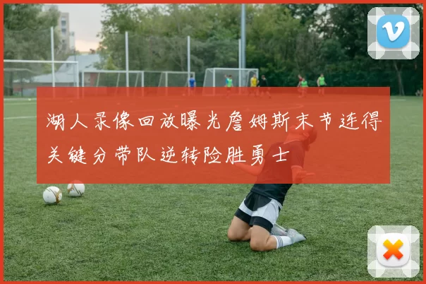 湖人录像回放曝光詹姆斯末节连得关键分带队逆转险胜勇士