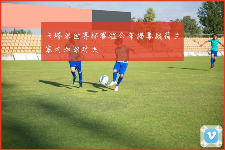 卡塔尔世界杯赛程公布揭幕战荷兰塞内加尔对决