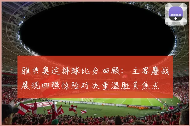 雅典奥运排球比分回顾：主客鏖战展现四强惊险对决重温胜负焦点