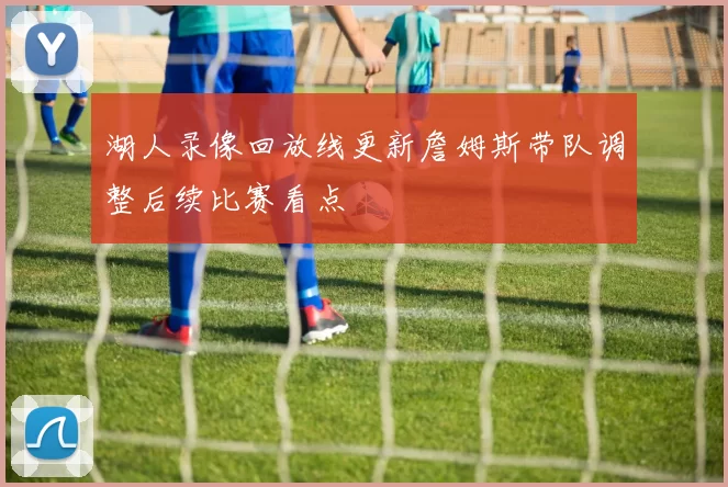 湖人录像回放线更新詹姆斯带队调整后续比赛看点