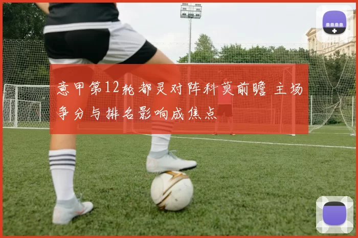 意甲第12轮都灵对阵科莫前瞻 主场争分与排名影响成焦点