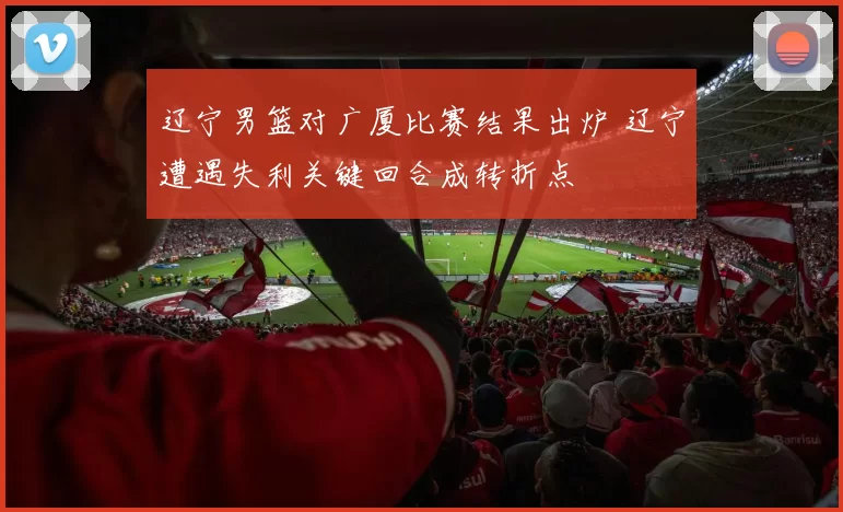 辽宁男篮对广厦比赛结果出炉 辽宁遭遇失利关键回合成转折点