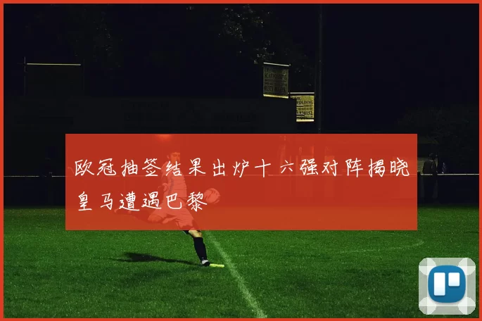 欧冠抽签结果出炉十六强对阵揭晓皇马遭遇巴黎