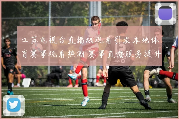 江苏电视台直播线观看引发本地体育赛事观看热潮 赛事直播服务提升球迷观赛便利