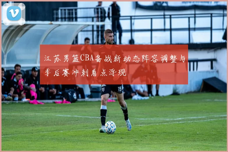 江苏男篮CBA备战新动态阵容调整与季后赛冲刺看点浮现