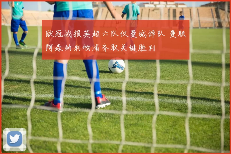 欧冠战报英超六队仅曼城掉队 曼联阿森纳利物浦齐取关键胜利