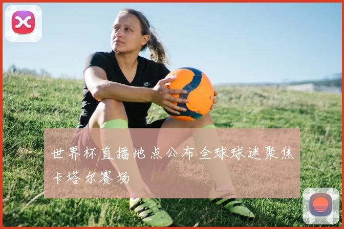 世界杯直播地点公布全球球迷聚焦卡塔尔赛场