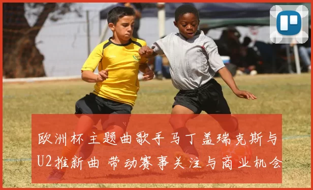 欧洲杯主题曲歌手马丁盖瑞克斯与U2推新曲 带动赛事关注与商业机会