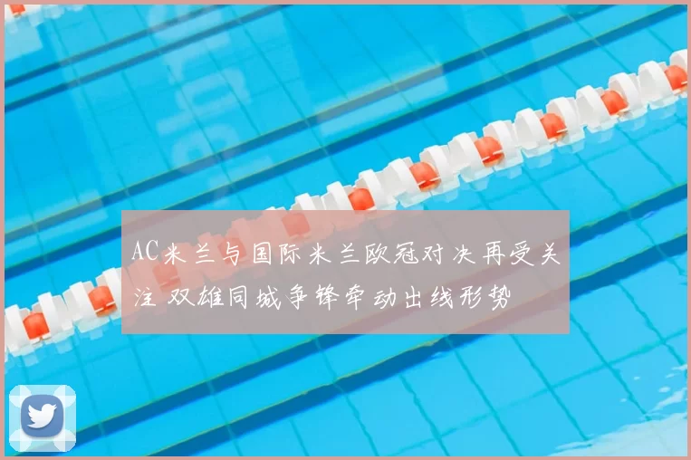 AC米兰与国际米兰欧冠对决再受关注 双雄同城争锋牵动出线形势