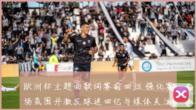 欧洲杯主题曲歌词赛前回归 强化赛场氛围并激发球迷回忆与媒体关注