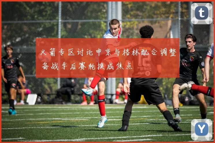 火箭专区讨论申京与格林配合调整 备战季后赛轮换成焦点