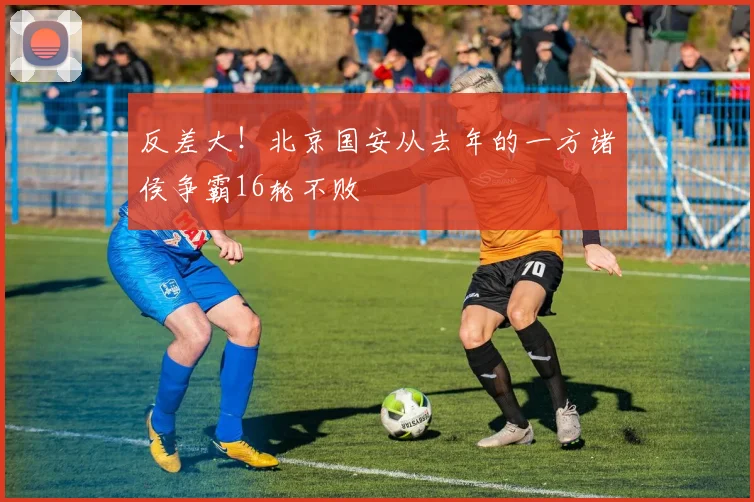 反差大!北京国安从去年的一方诸侯争霸16轮不败