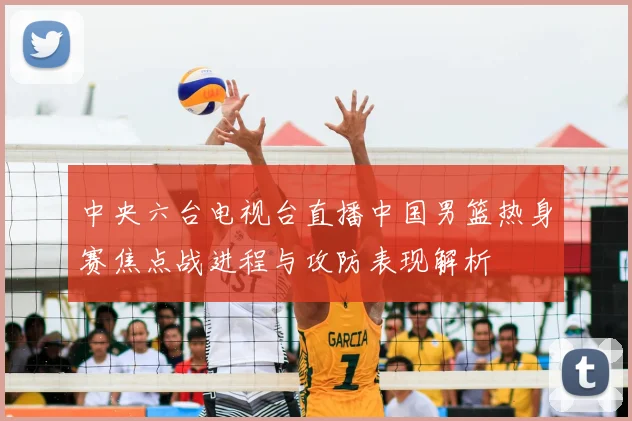 中央六台电视台直播中国男篮热身赛焦点战进程与攻防表现解析