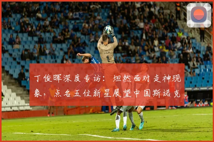 丁俊晖深度专访:坦然面对走神现象,点名五位新星展望中国斯诺克未来