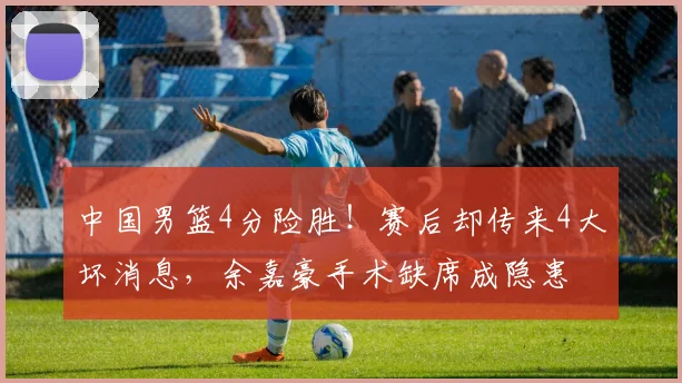 中国男篮4分险胜！赛后却传来4大坏消息，余嘉豪手术缺席成隐患